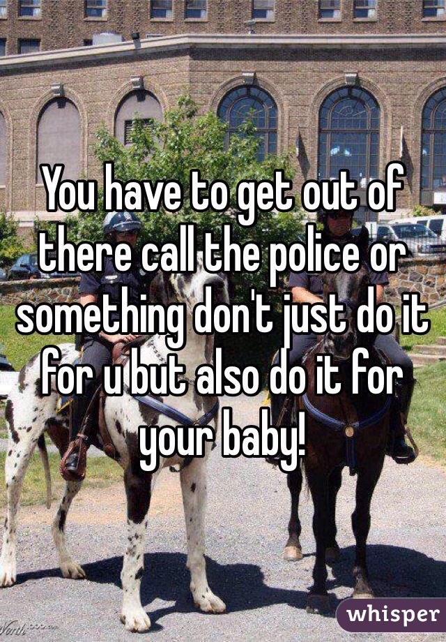 You have to get out of there call the police or something don't just do it for u but also do it for your baby!