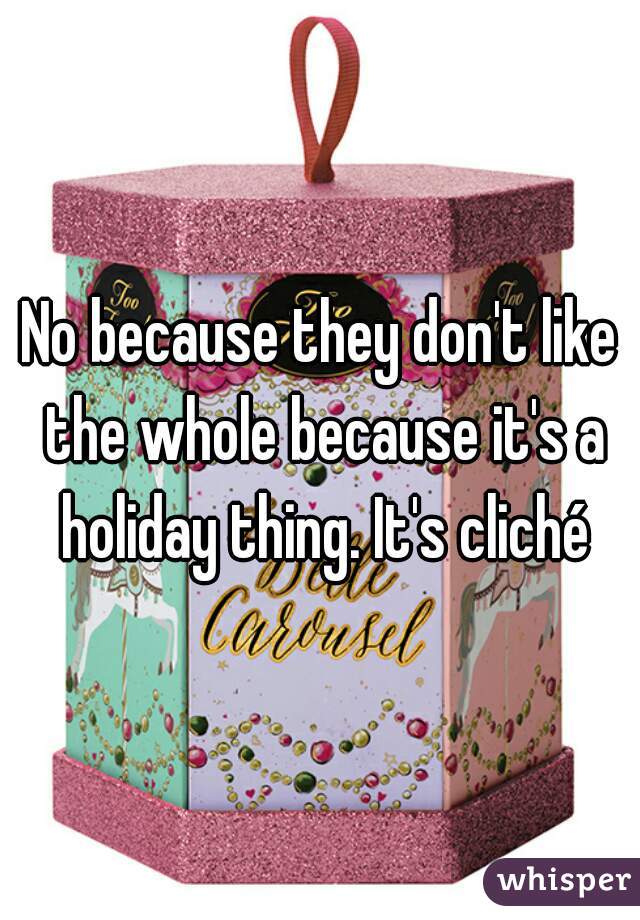 No because they don't like the whole because it's a holiday thing. It's cliché