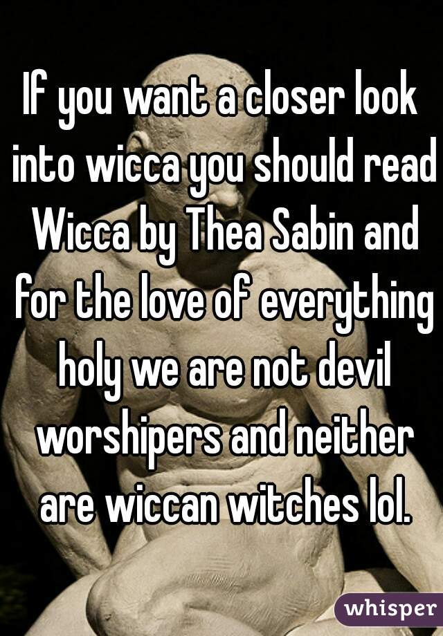 If you want a closer look into wicca you should read Wicca by Thea Sabin and for the love of everything holy we are not devil worshipers and neither are wiccan witches lol.