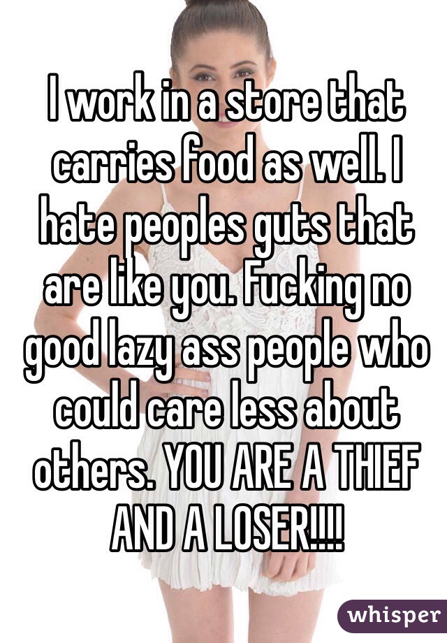 I work in a store that carries food as well. I hate peoples guts that are like you. Fucking no good lazy ass people who could care less about others. YOU ARE A THIEF AND A LOSER!!!! 