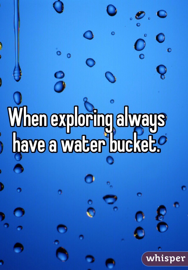 When exploring always have a water bucket.
