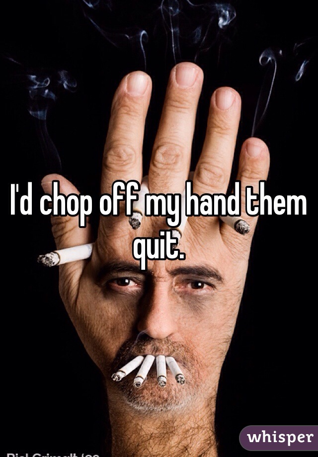 I'd chop off my hand them quit. 