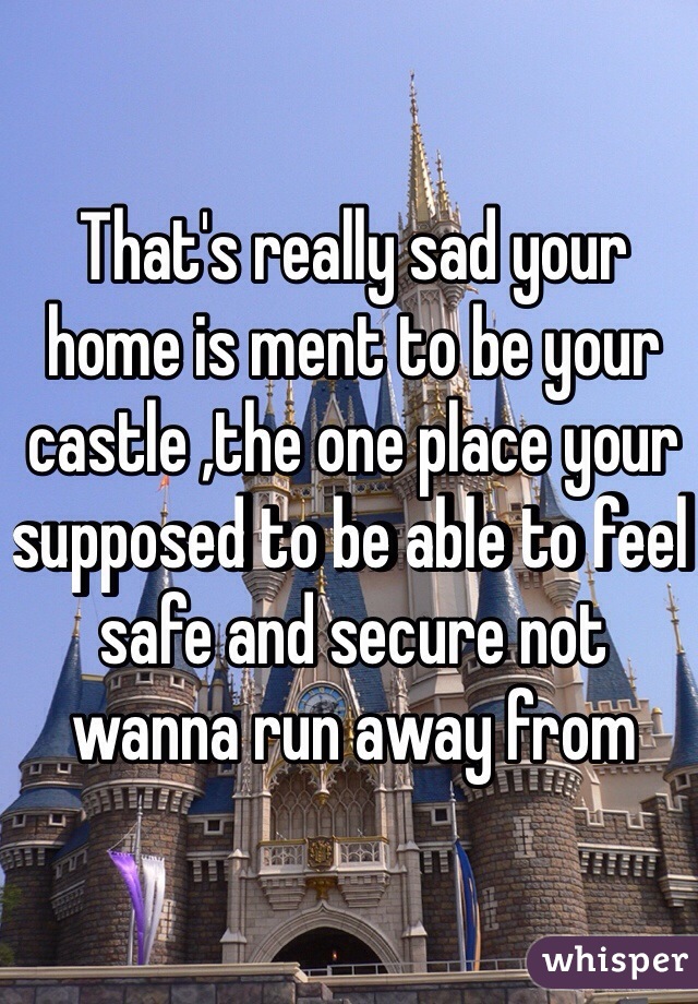 That's really sad your home is ment to be your castle ,the one place your supposed to be able to feel safe and secure not wanna run away from 