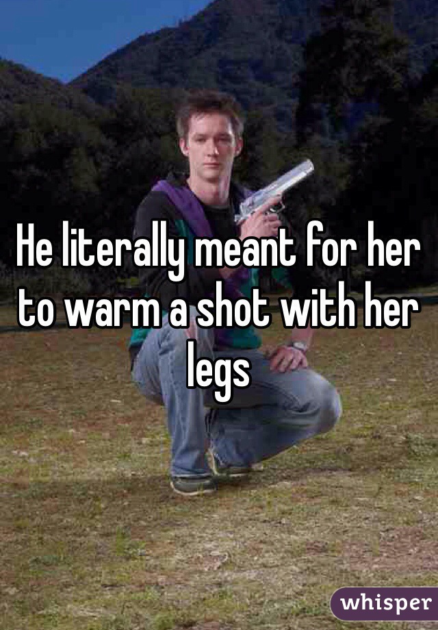 He literally meant for her to warm a shot with her legs