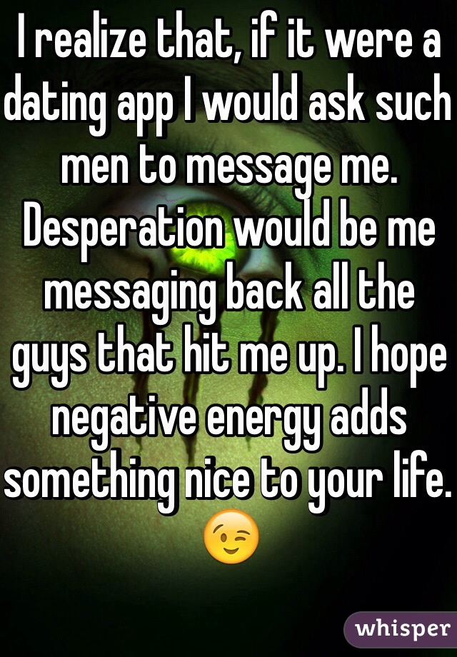 I realize that, if it were a dating app I would ask such men to message me. Desperation would be me messaging back all the guys that hit me up. I hope negative energy adds something nice to your life. 
😉