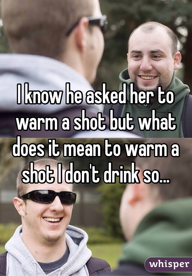 I know he asked her to warm a shot but what does it mean to warm a shot I don't drink so...