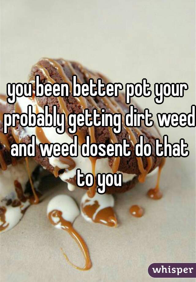 you been better pot your probably getting dirt weed and weed dosent do that to you