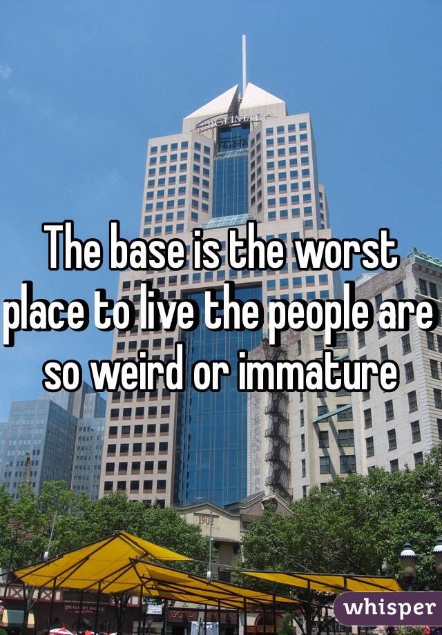 The base is the worst place to live the people are so weird or immature 