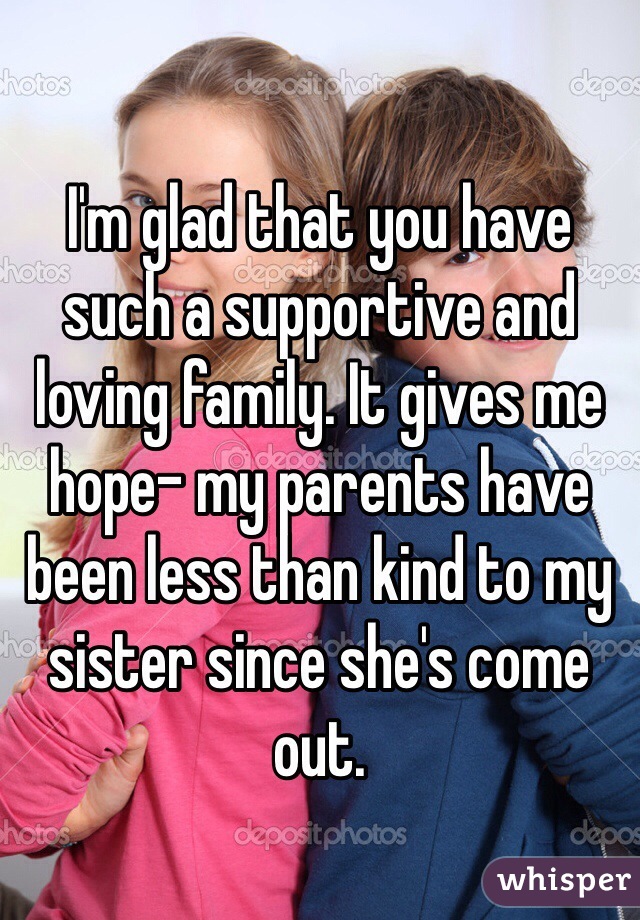I'm glad that you have such a supportive and loving family. It gives me hope- my parents have been less than kind to my sister since she's come out. 