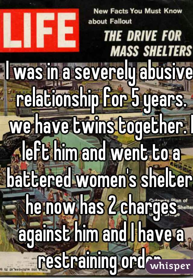 I was in a severely abusive relationship for 5 years. we have twins together. I left him and went to a battered women's shelter. he now has 2 charges against him and I have a restraining order.