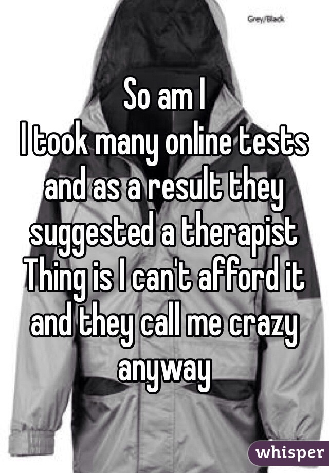 So am I
I took many online tests and as a result they suggested a therapist
Thing is I can't afford it and they call me crazy anyway 