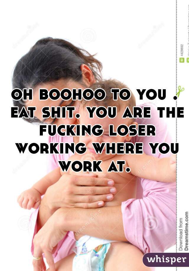 oh boohoo to you . eat shit. you are the fucking loser working where you work at. 