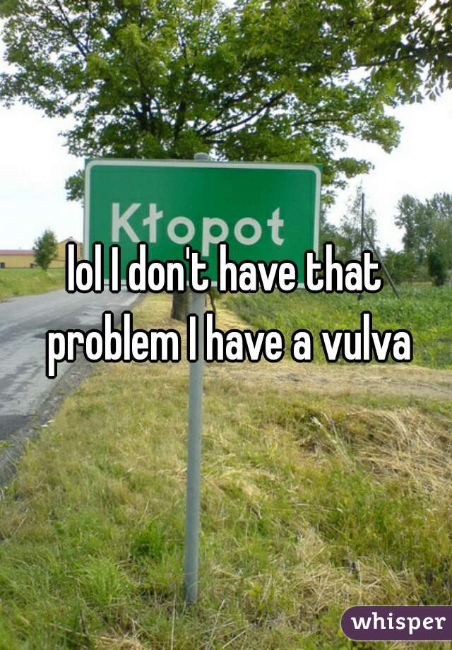 lol I don't have that problem I have a vulva