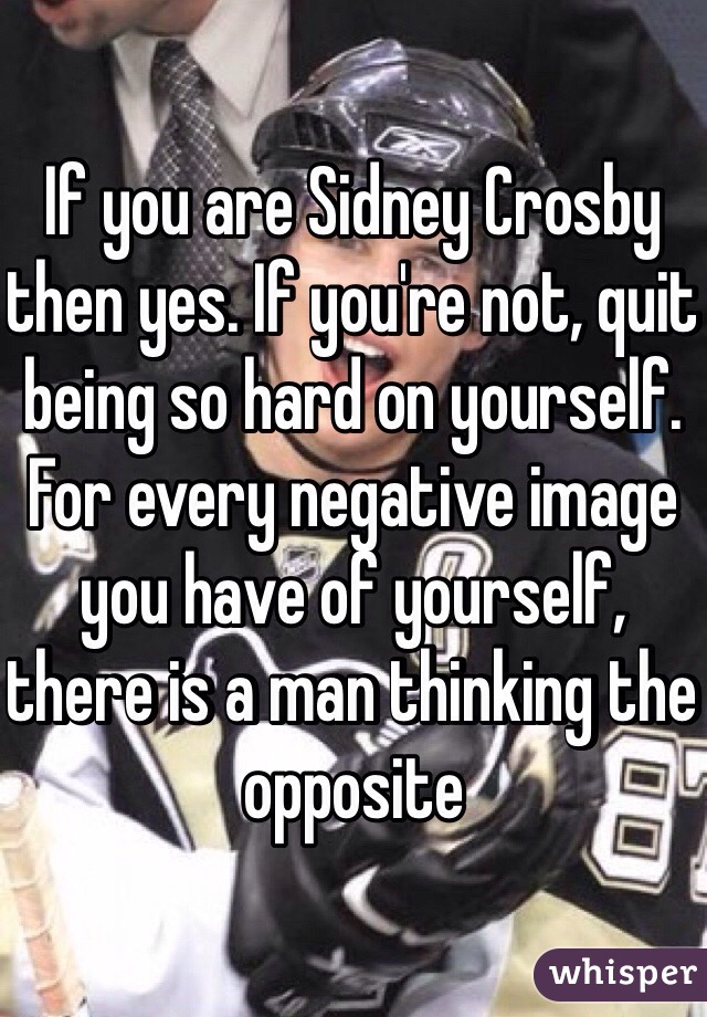 If you are Sidney Crosby then yes. If you're not, quit being so hard on yourself. For every negative image you have of yourself, there is a man thinking the opposite 