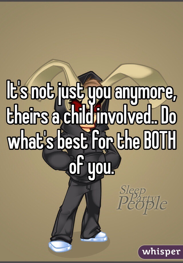 It's not just you anymore, theirs a child involved.. Do what's best for the BOTH of you.