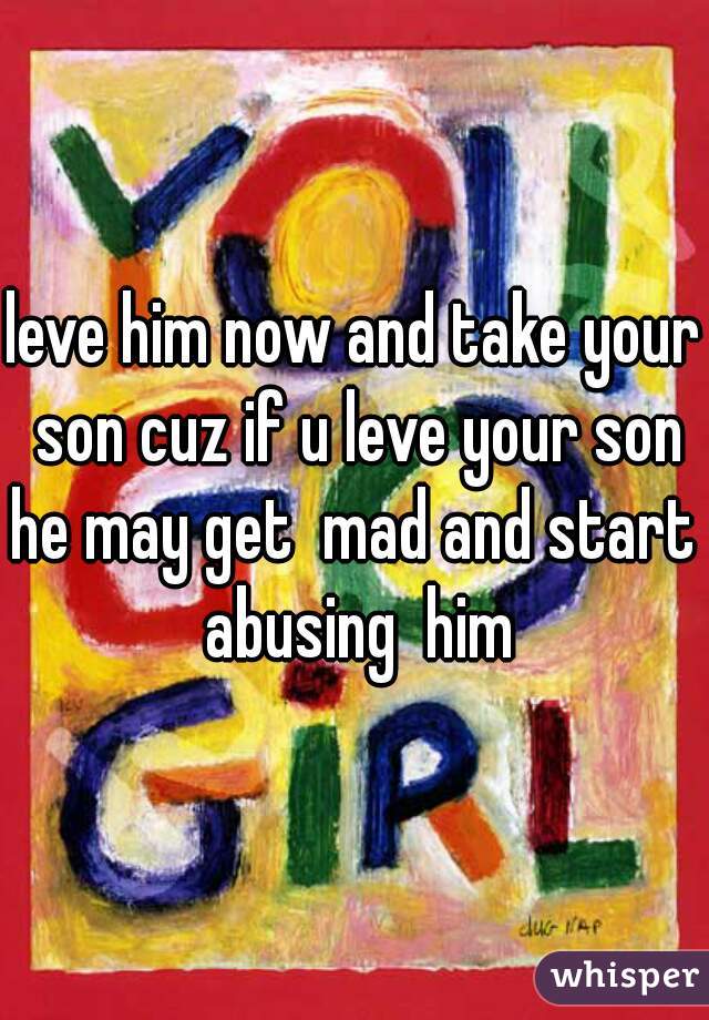 leve him now and take your son cuz if u leve your son he may get  mad and start  abusing  him