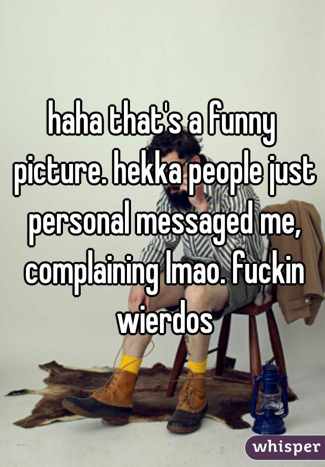 haha that's a funny picture. hekka people just personal messaged me, complaining lmao. fuckin wierdos