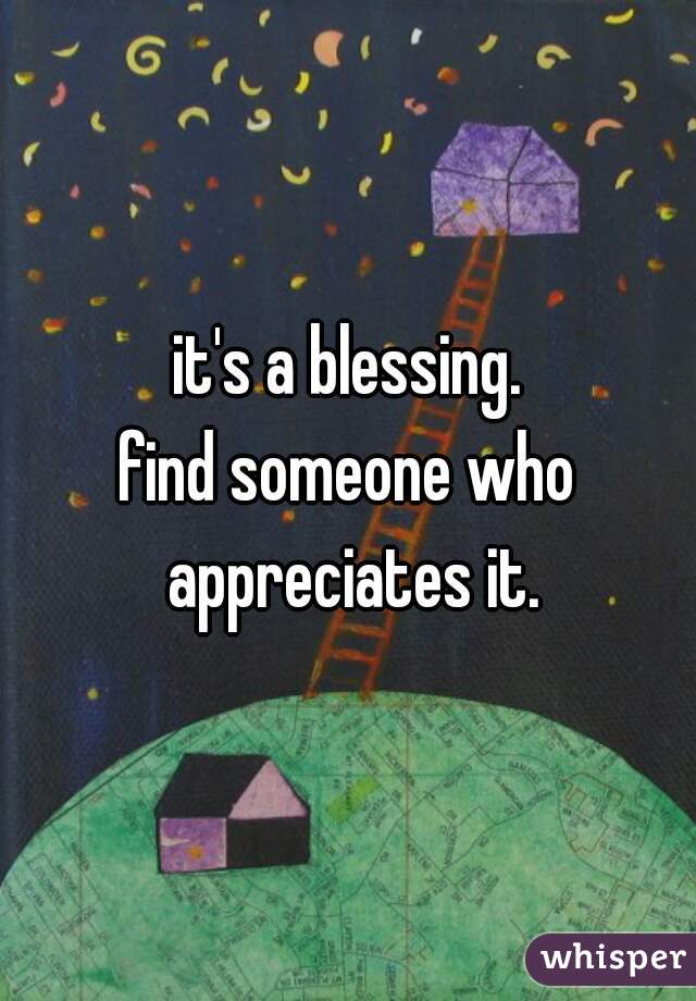 it's a blessing.
find someone who appreciates it.