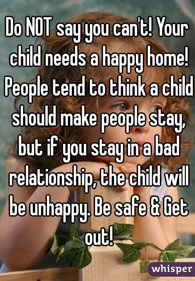 Do NOT say you can't! Your child needs a happy home! People tend to think a child should make people stay, but if you stay in a bad relationship, the child will be unhappy. Be safe & Get out!