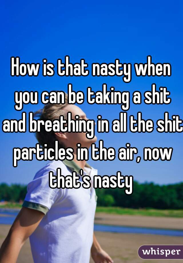 How is that nasty when you can be taking a shit and breathing in all the shit particles in the air, now that's nasty 