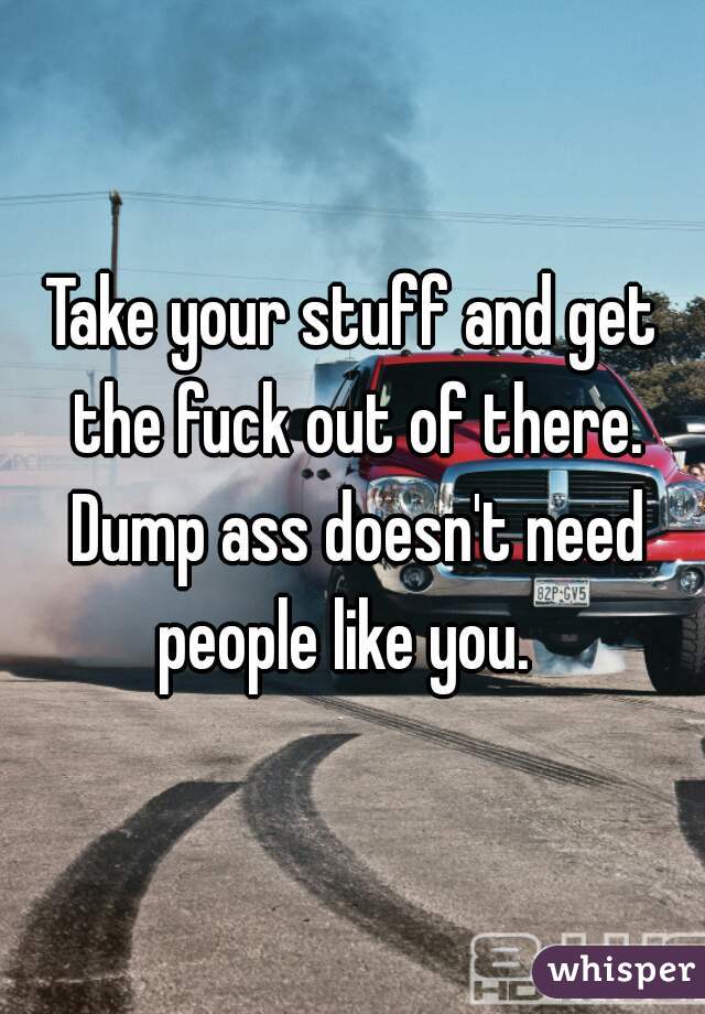 Take your stuff and get the fuck out of there. Dump ass doesn't need people like you.  