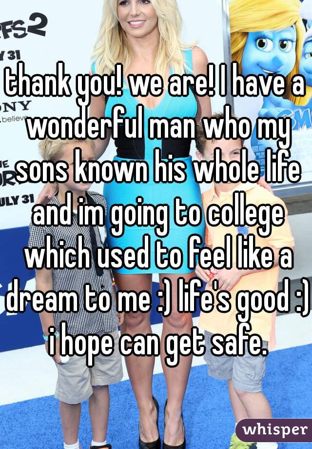 thank you! we are! I have a wonderful man who my sons known his whole life and im going to college which used to feel like a dream to me :) life's good :) i hope can get safe.