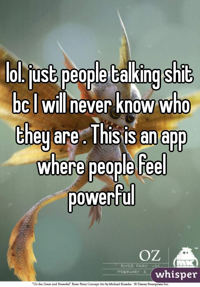lol. just people talking shit bc I will never know who they are . This is an app where people feel powerful