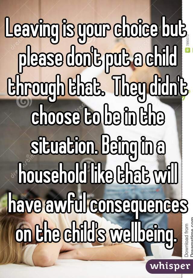 Leaving is your choice but please don't put a child through that.  They didn't choose to be in the situation. Being in a household like that will have awful consequences on the child's wellbeing. 