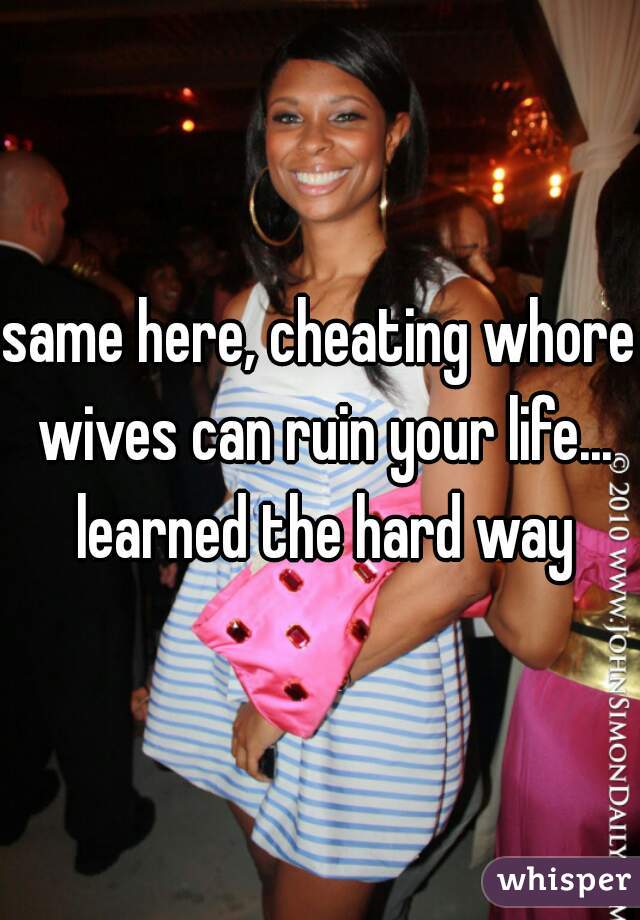 same here, cheating whore wives can ruin your life... learned the hard way