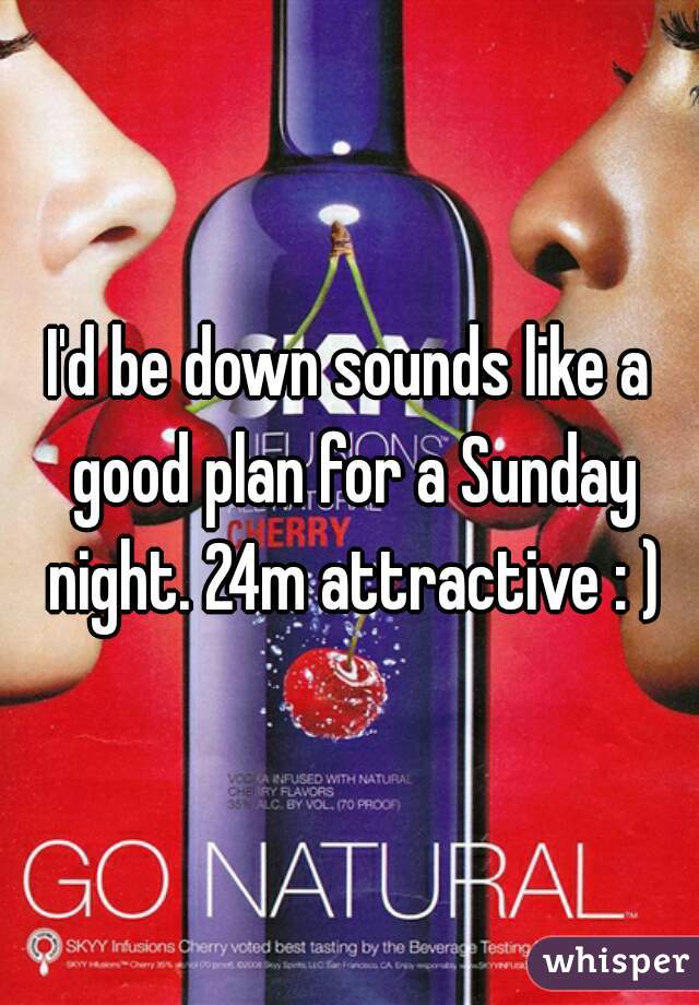 I'd be down sounds like a good plan for a Sunday night. 24m attractive : )