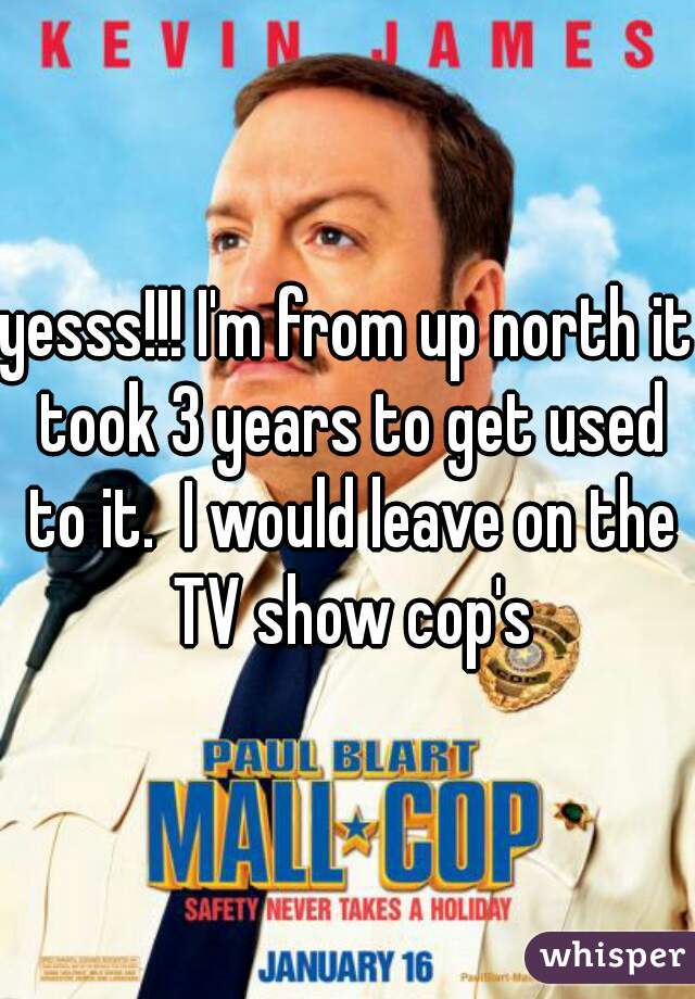 yesss!!! I'm from up north it took 3 years to get used to it.  I would leave on the TV show cop's
 