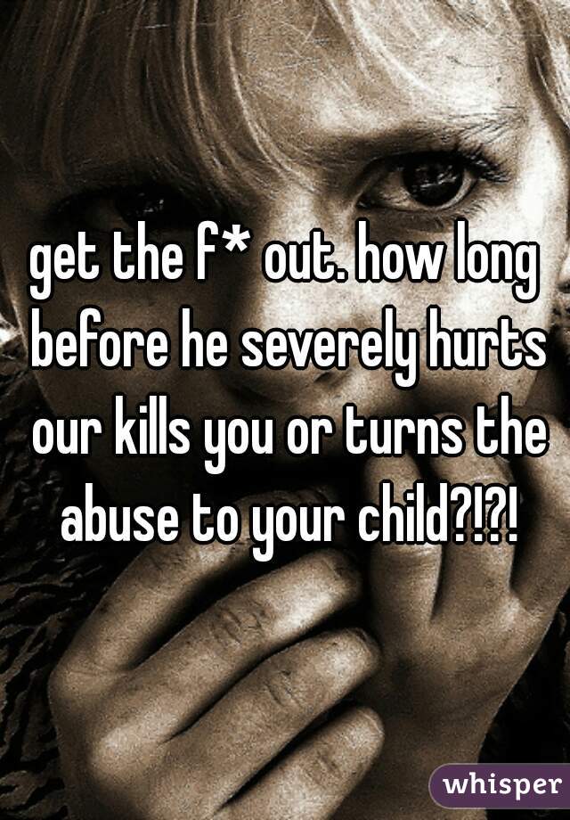 get the f* out. how long before he severely hurts our kills you or turns the abuse to your child?!?!