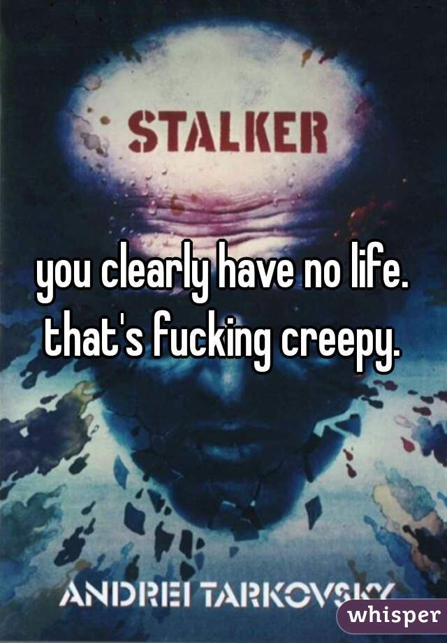 you clearly have no life. that's fucking creepy. 