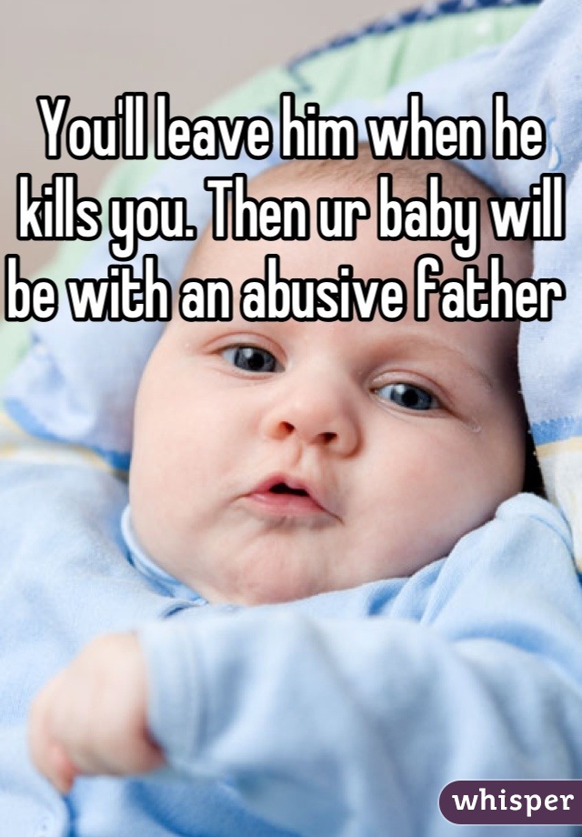 You'll leave him when he kills you. Then ur baby will be with an abusive father 