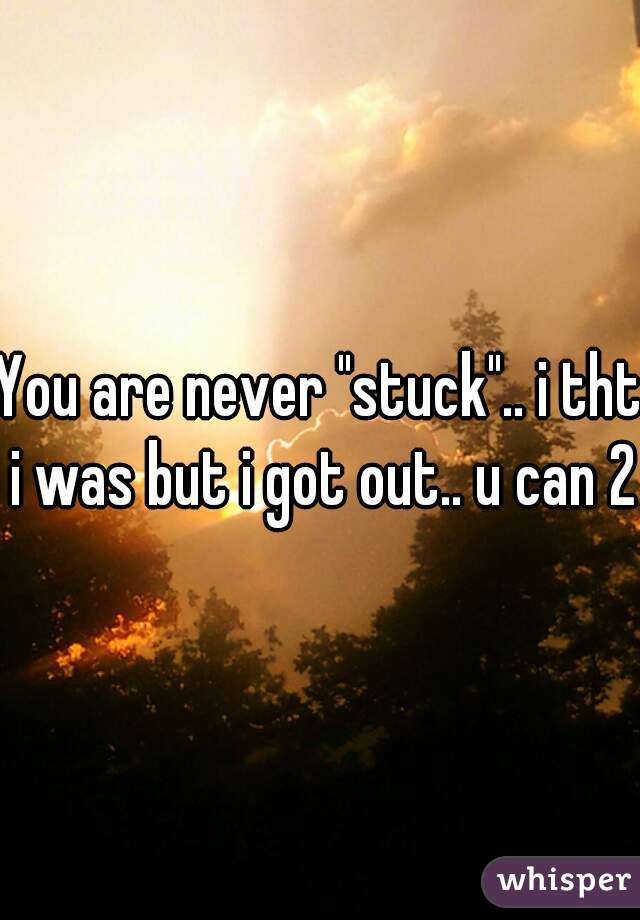 You are never "stuck".. i tht i was but i got out.. u can 2