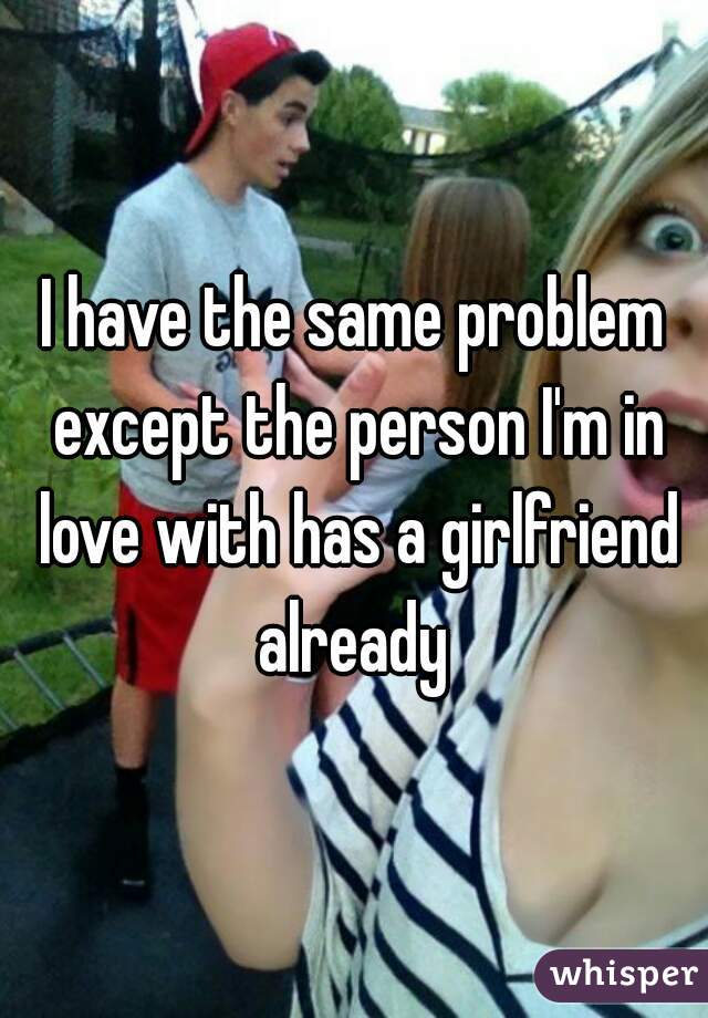 I have the same problem except the person I'm in love with has a girlfriend already 