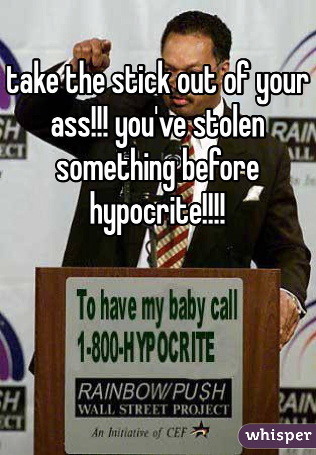 take the stick out of your ass!!! you've stolen something before hypocrite!!!!