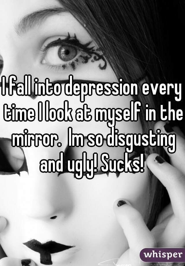 I fall into depression every time I look at myself in the mirror.  Im so disgusting and ugly! Sucks! 