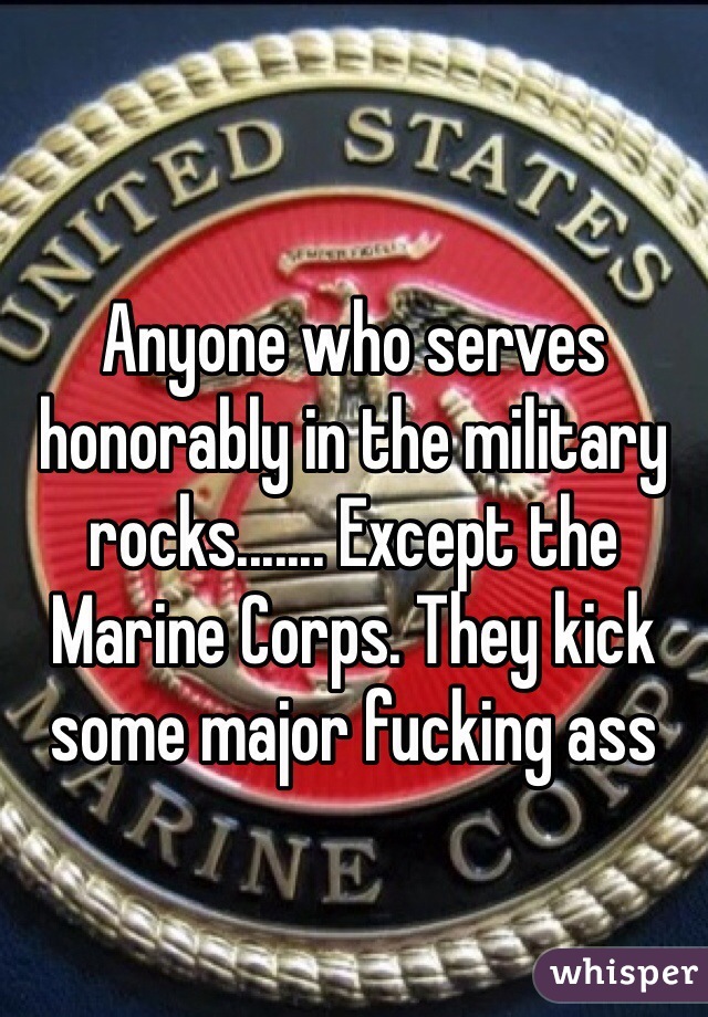 Anyone who serves honorably in the military rocks....... Except the Marine Corps. They kick some major fucking ass  
