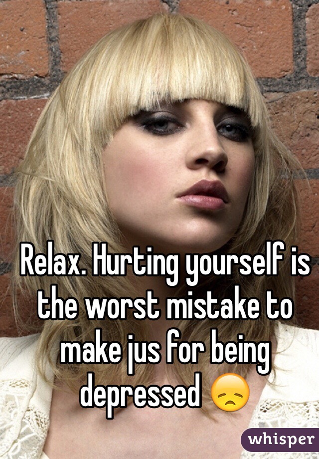 Relax. Hurting yourself is the worst mistake to make jus for being depressed 😞