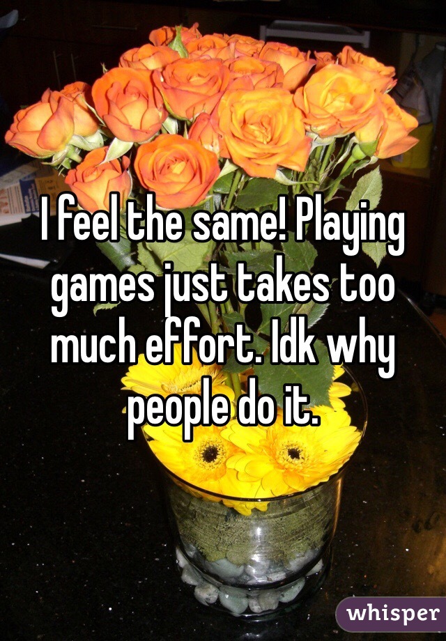 I feel the same! Playing games just takes too much effort. Idk why people do it. 