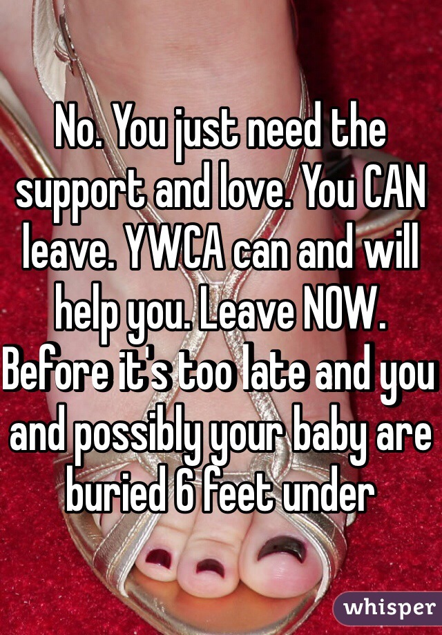 No. You just need the support and love. You CAN leave. YWCA can and will help you. Leave NOW. Before it's too late and you and possibly your baby are buried 6 feet under