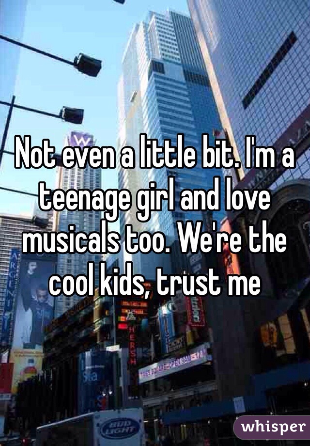 Not even a little bit. I'm a teenage girl and love musicals too. We're the cool kids, trust me