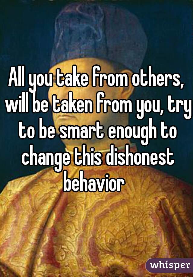 All you take from others, will be taken from you, try to be smart enough to change this dishonest behavior  