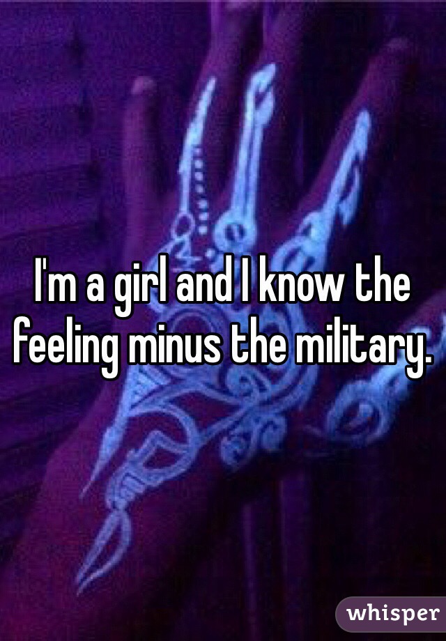 I'm a girl and I know the feeling minus the military. 