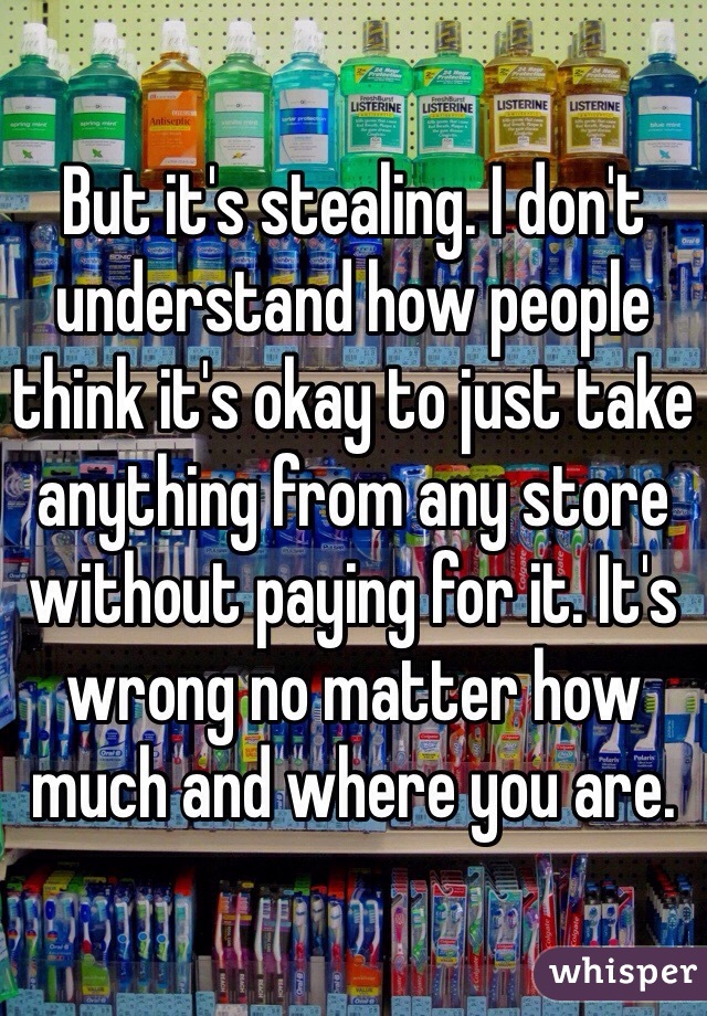 But it's stealing. I don't understand how people think it's okay to just take anything from any store without paying for it. It's wrong no matter how much and where you are.