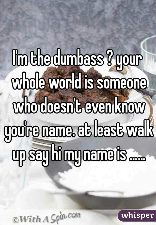 I'm the dumbass ? your whole world is someone who doesn't even know you're name. at least walk up say hi my name is ......