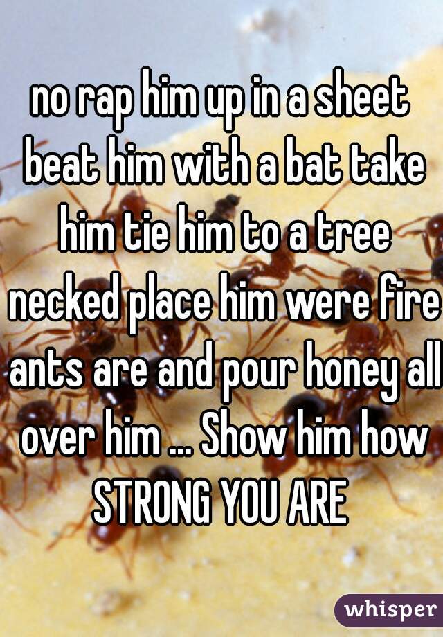 no rap him up in a sheet beat him with a bat take him tie him to a tree necked place him were fire ants are and pour honey all over him ... Show him how STRONG YOU ARE 