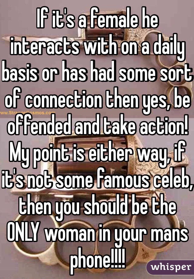 If it's a female he interacts with on a daily basis or has had some sort of connection then yes, be offended and take action! My point is either way, if it's not some famous celeb, then you should be the ONLY woman in your mans phone!!!!