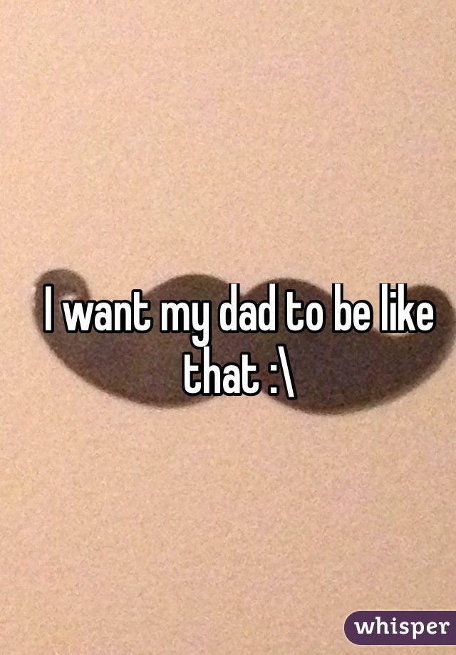 I want my dad to be like that :\ 
